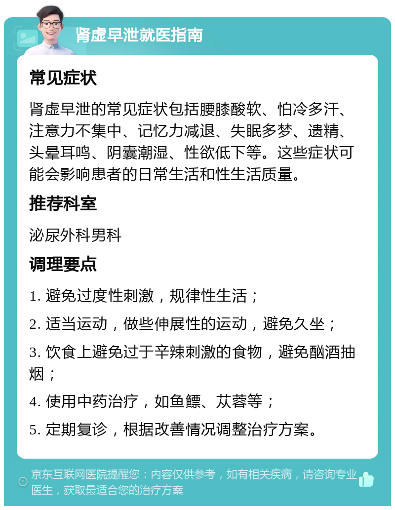 肾虚早泄就医指南 常见症状 肾虚早泄的常见症状包括腰膝酸软、怕冷多汗、注意力不集中、记忆力减退、失眠多梦、遗精、头晕耳鸣、阴囊潮湿、性欲低下等。这些症状可能会影响患者的日常生活和性生活质量。 推荐科室 泌尿外科男科 调理要点 1. 避免过度性刺激，规律性生活； 2. 适当运动，做些伸展性的运动，避免久坐； 3. 饮食上避免过于辛辣刺激的食物，避免酗酒抽烟； 4. 使用中药治疗，如鱼鳔、苁蓉等； 5. 定期复诊，根据改善情况调整治疗方案。