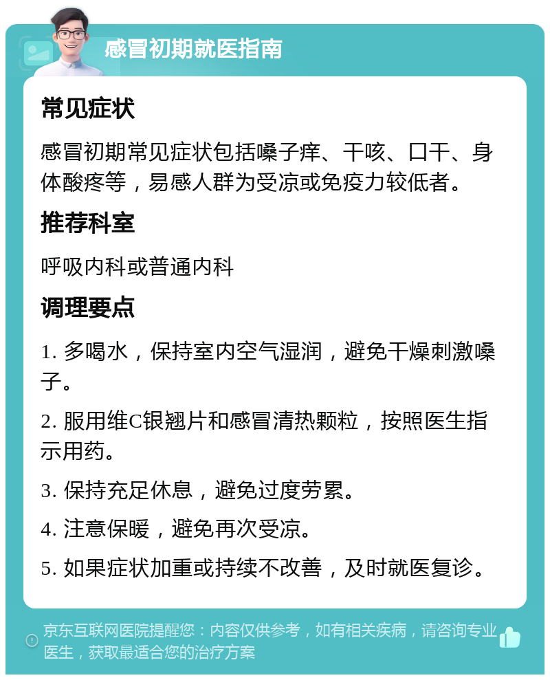 感冒初期就医指南 常见症状 感冒初期常见症状包括嗓子痒、干咳、口干、身体酸疼等，易感人群为受凉或免疫力较低者。 推荐科室 呼吸内科或普通内科 调理要点 1. 多喝水，保持室内空气湿润，避免干燥刺激嗓子。 2. 服用维C银翘片和感冒清热颗粒，按照医生指示用药。 3. 保持充足休息，避免过度劳累。 4. 注意保暖，避免再次受凉。 5. 如果症状加重或持续不改善，及时就医复诊。