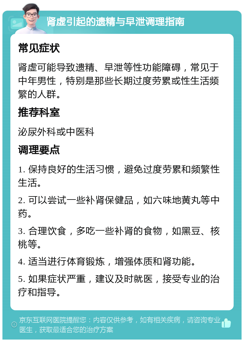 肾虚引起的遗精与早泄调理指南 常见症状 肾虚可能导致遗精、早泄等性功能障碍，常见于中年男性，特别是那些长期过度劳累或性生活频繁的人群。 推荐科室 泌尿外科或中医科 调理要点 1. 保持良好的生活习惯，避免过度劳累和频繁性生活。 2. 可以尝试一些补肾保健品，如六味地黄丸等中药。 3. 合理饮食，多吃一些补肾的食物，如黑豆、核桃等。 4. 适当进行体育锻炼，增强体质和肾功能。 5. 如果症状严重，建议及时就医，接受专业的治疗和指导。