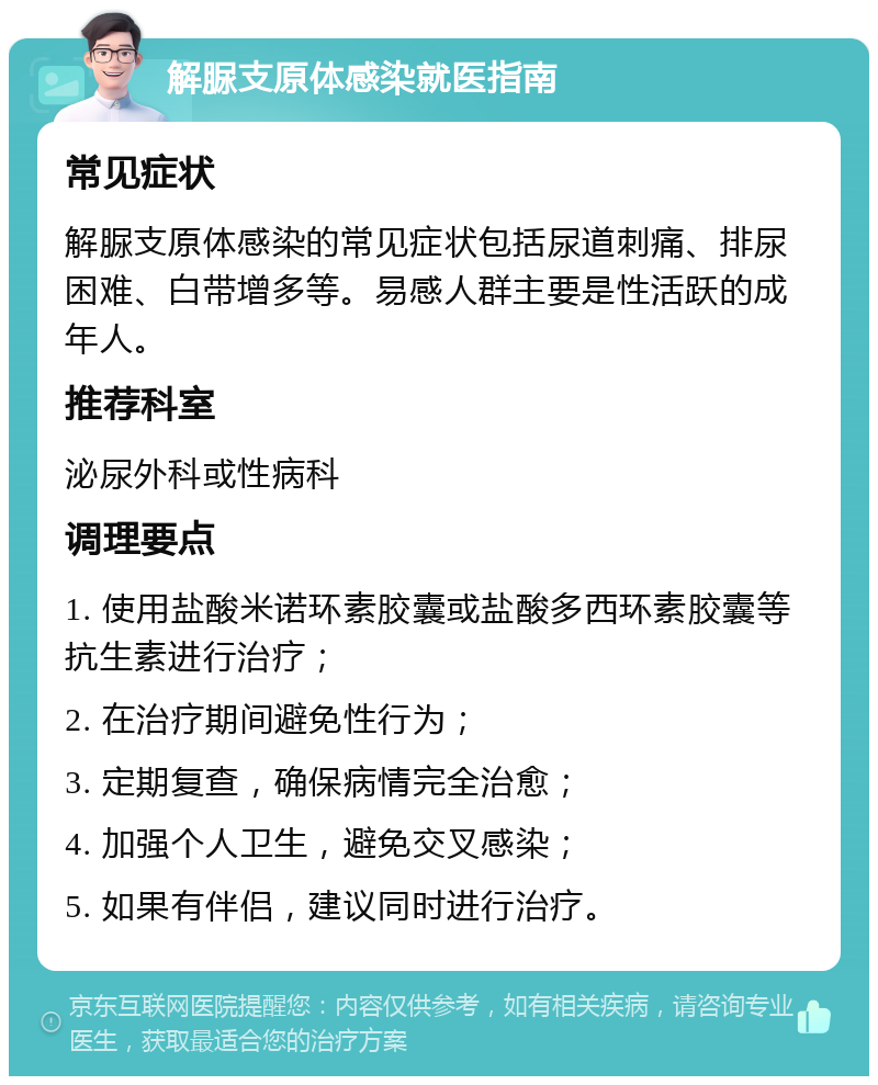 解脲支原体感染就医指南 常见症状 解脲支原体感染的常见症状包括尿道刺痛、排尿困难、白带增多等。易感人群主要是性活跃的成年人。 推荐科室 泌尿外科或性病科 调理要点 1. 使用盐酸米诺环素胶囊或盐酸多西环素胶囊等抗生素进行治疗； 2. 在治疗期间避免性行为； 3. 定期复查，确保病情完全治愈； 4. 加强个人卫生，避免交叉感染； 5. 如果有伴侣，建议同时进行治疗。