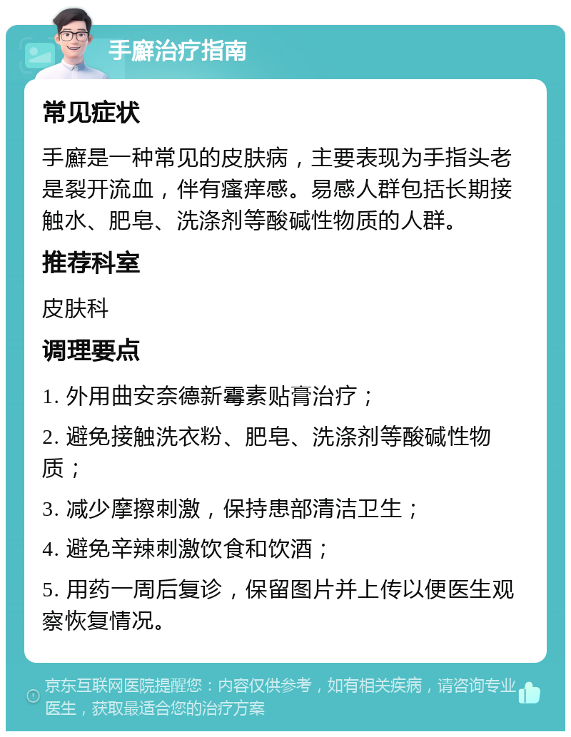 手廯治疗指南 常见症状 手廯是一种常见的皮肤病，主要表现为手指头老是裂开流血，伴有瘙痒感。易感人群包括长期接触水、肥皂、洗涤剂等酸碱性物质的人群。 推荐科室 皮肤科 调理要点 1. 外用曲安奈德新霉素贴膏治疗； 2. 避免接触洗衣粉、肥皂、洗涤剂等酸碱性物质； 3. 减少摩擦刺激，保持患部清洁卫生； 4. 避免辛辣刺激饮食和饮酒； 5. 用药一周后复诊，保留图片并上传以便医生观察恢复情况。