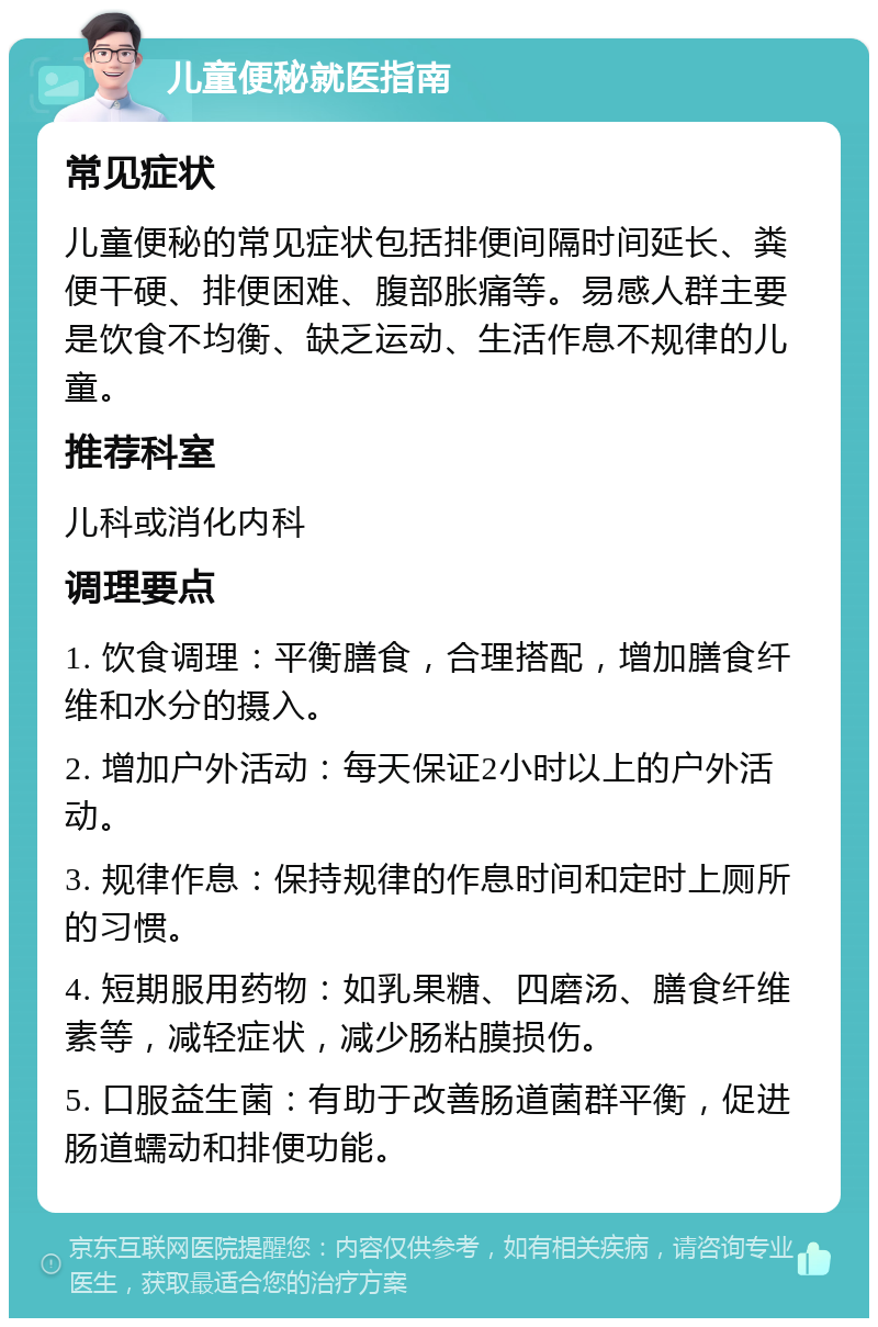 儿童便秘就医指南 常见症状 儿童便秘的常见症状包括排便间隔时间延长、粪便干硬、排便困难、腹部胀痛等。易感人群主要是饮食不均衡、缺乏运动、生活作息不规律的儿童。 推荐科室 儿科或消化内科 调理要点 1. 饮食调理：平衡膳食，合理搭配，增加膳食纤维和水分的摄入。 2. 增加户外活动：每天保证2小时以上的户外活动。 3. 规律作息：保持规律的作息时间和定时上厕所的习惯。 4. 短期服用药物：如乳果糖、四磨汤、膳食纤维素等，减轻症状，减少肠粘膜损伤。 5. 口服益生菌：有助于改善肠道菌群平衡，促进肠道蠕动和排便功能。