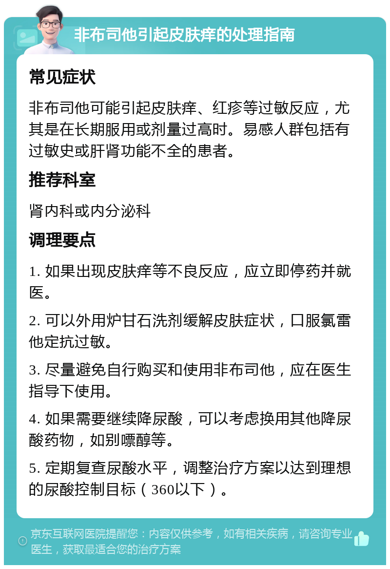 非布司他引起皮肤痒的处理指南 常见症状 非布司他可能引起皮肤痒、红疹等过敏反应，尤其是在长期服用或剂量过高时。易感人群包括有过敏史或肝肾功能不全的患者。 推荐科室 肾内科或内分泌科 调理要点 1. 如果出现皮肤痒等不良反应，应立即停药并就医。 2. 可以外用炉甘石洗剂缓解皮肤症状，口服氯雷他定抗过敏。 3. 尽量避免自行购买和使用非布司他，应在医生指导下使用。 4. 如果需要继续降尿酸，可以考虑换用其他降尿酸药物，如别嘌醇等。 5. 定期复查尿酸水平，调整治疗方案以达到理想的尿酸控制目标（360以下）。