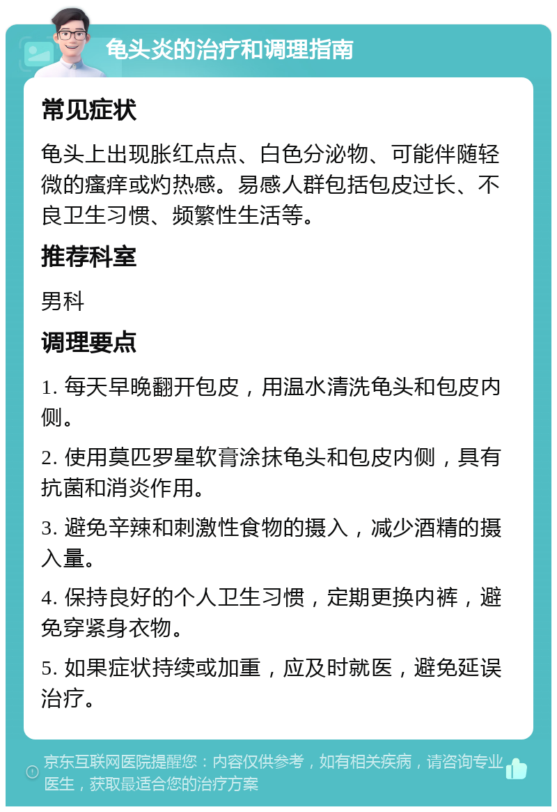 龟头炎的治疗和调理指南 常见症状 龟头上出现胀红点点、白色分泌物、可能伴随轻微的瘙痒或灼热感。易感人群包括包皮过长、不良卫生习惯、频繁性生活等。 推荐科室 男科 调理要点 1. 每天早晚翻开包皮，用温水清洗龟头和包皮内侧。 2. 使用莫匹罗星软膏涂抹龟头和包皮内侧，具有抗菌和消炎作用。 3. 避免辛辣和刺激性食物的摄入，减少酒精的摄入量。 4. 保持良好的个人卫生习惯，定期更换内裤，避免穿紧身衣物。 5. 如果症状持续或加重，应及时就医，避免延误治疗。