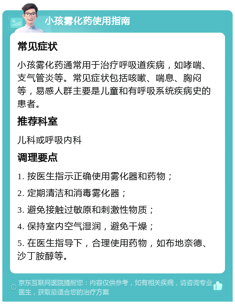 小孩雾化药使用指南 常见症状 小孩雾化药通常用于治疗呼吸道疾病，如哮喘、支气管炎等。常见症状包括咳嗽、喘息、胸闷等，易感人群主要是儿童和有呼吸系统疾病史的患者。 推荐科室 儿科或呼吸内科 调理要点 1. 按医生指示正确使用雾化器和药物； 2. 定期清洁和消毒雾化器； 3. 避免接触过敏原和刺激性物质； 4. 保持室内空气湿润，避免干燥； 5. 在医生指导下，合理使用药物，如布地奈德、沙丁胺醇等。