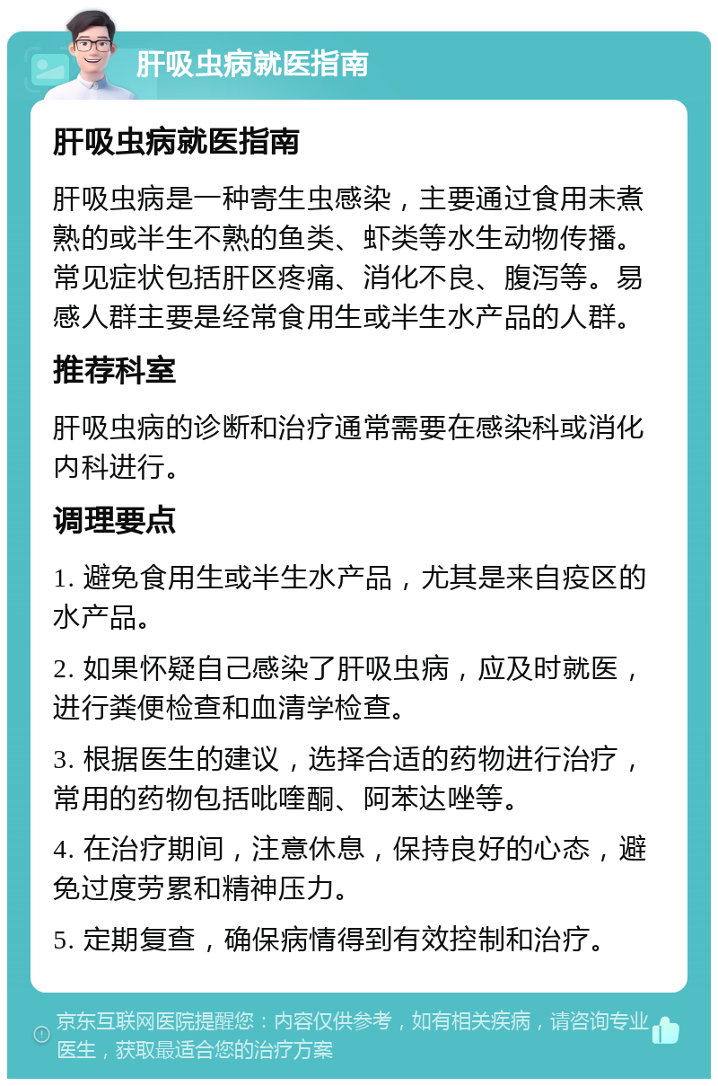 肝吸虫病就医指南 肝吸虫病就医指南 肝吸虫病是一种寄生虫感染，主要通过食用未煮熟的或半生不熟的鱼类、虾类等水生动物传播。常见症状包括肝区疼痛、消化不良、腹泻等。易感人群主要是经常食用生或半生水产品的人群。 推荐科室 肝吸虫病的诊断和治疗通常需要在感染科或消化内科进行。 调理要点 1. 避免食用生或半生水产品，尤其是来自疫区的水产品。 2. 如果怀疑自己感染了肝吸虫病，应及时就医，进行粪便检查和血清学检查。 3. 根据医生的建议，选择合适的药物进行治疗，常用的药物包括吡喹酮、阿苯达唑等。 4. 在治疗期间，注意休息，保持良好的心态，避免过度劳累和精神压力。 5. 定期复查，确保病情得到有效控制和治疗。