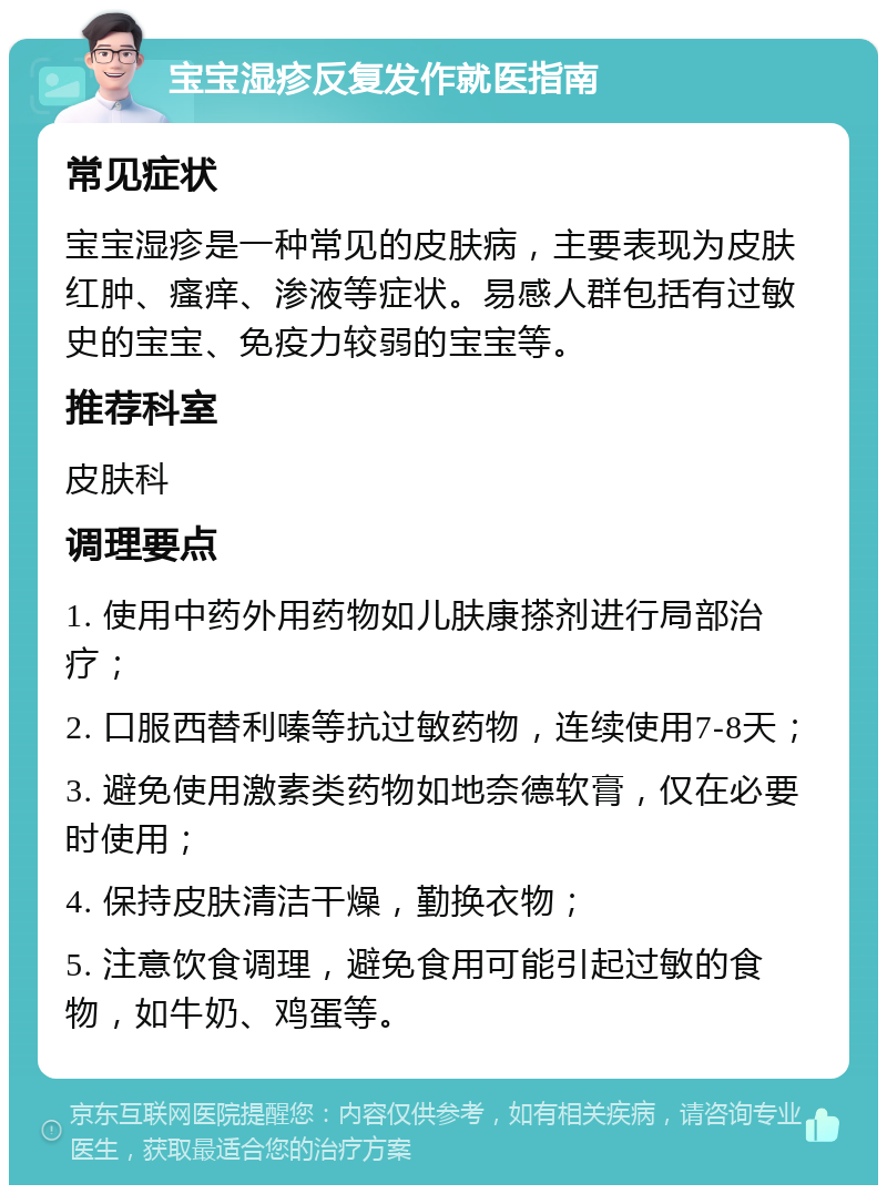 宝宝湿疹反复发作就医指南 常见症状 宝宝湿疹是一种常见的皮肤病，主要表现为皮肤红肿、瘙痒、渗液等症状。易感人群包括有过敏史的宝宝、免疫力较弱的宝宝等。 推荐科室 皮肤科 调理要点 1. 使用中药外用药物如儿肤康搽剂进行局部治疗； 2. 口服西替利嗪等抗过敏药物，连续使用7-8天； 3. 避免使用激素类药物如地奈德软膏，仅在必要时使用； 4. 保持皮肤清洁干燥，勤换衣物； 5. 注意饮食调理，避免食用可能引起过敏的食物，如牛奶、鸡蛋等。