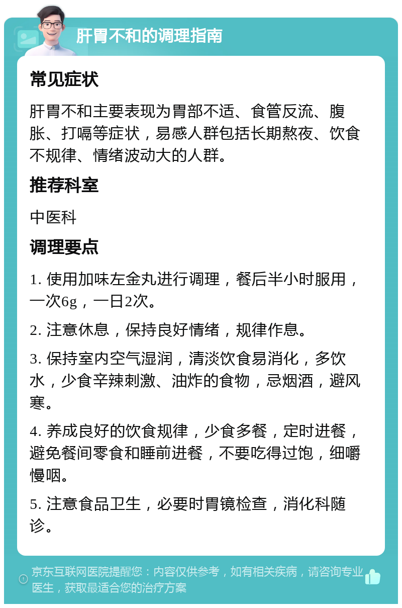 肝胃不和的调理指南 常见症状 肝胃不和主要表现为胃部不适、食管反流、腹胀、打嗝等症状，易感人群包括长期熬夜、饮食不规律、情绪波动大的人群。 推荐科室 中医科 调理要点 1. 使用加味左金丸进行调理，餐后半小时服用，一次6g，一日2次。 2. 注意休息，保持良好情绪，规律作息。 3. 保持室内空气湿润，清淡饮食易消化，多饮水，少食辛辣刺激、油炸的食物，忌烟酒，避风寒。 4. 养成良好的饮食规律，少食多餐，定时进餐，避免餐间零食和睡前进餐，不要吃得过饱，细嚼慢咽。 5. 注意食品卫生，必要时胃镜检查，消化科随诊。