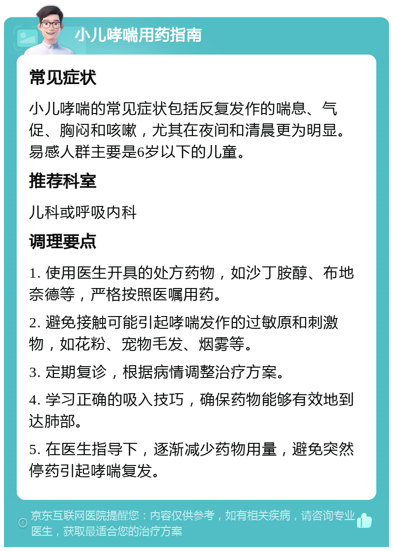 小儿哮喘用药指南 常见症状 小儿哮喘的常见症状包括反复发作的喘息、气促、胸闷和咳嗽，尤其在夜间和清晨更为明显。易感人群主要是6岁以下的儿童。 推荐科室 儿科或呼吸内科 调理要点 1. 使用医生开具的处方药物，如沙丁胺醇、布地奈德等，严格按照医嘱用药。 2. 避免接触可能引起哮喘发作的过敏原和刺激物，如花粉、宠物毛发、烟雾等。 3. 定期复诊，根据病情调整治疗方案。 4. 学习正确的吸入技巧，确保药物能够有效地到达肺部。 5. 在医生指导下，逐渐减少药物用量，避免突然停药引起哮喘复发。