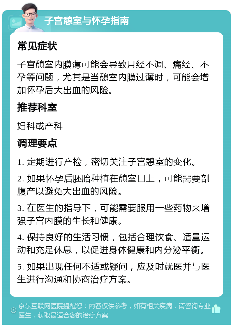 子宫憩室与怀孕指南 常见症状 子宫憩室内膜薄可能会导致月经不调、痛经、不孕等问题，尤其是当憩室内膜过薄时，可能会增加怀孕后大出血的风险。 推荐科室 妇科或产科 调理要点 1. 定期进行产检，密切关注子宫憩室的变化。 2. 如果怀孕后胚胎种植在憩室口上，可能需要剖腹产以避免大出血的风险。 3. 在医生的指导下，可能需要服用一些药物来增强子宫内膜的生长和健康。 4. 保持良好的生活习惯，包括合理饮食、适量运动和充足休息，以促进身体健康和内分泌平衡。 5. 如果出现任何不适或疑问，应及时就医并与医生进行沟通和协商治疗方案。