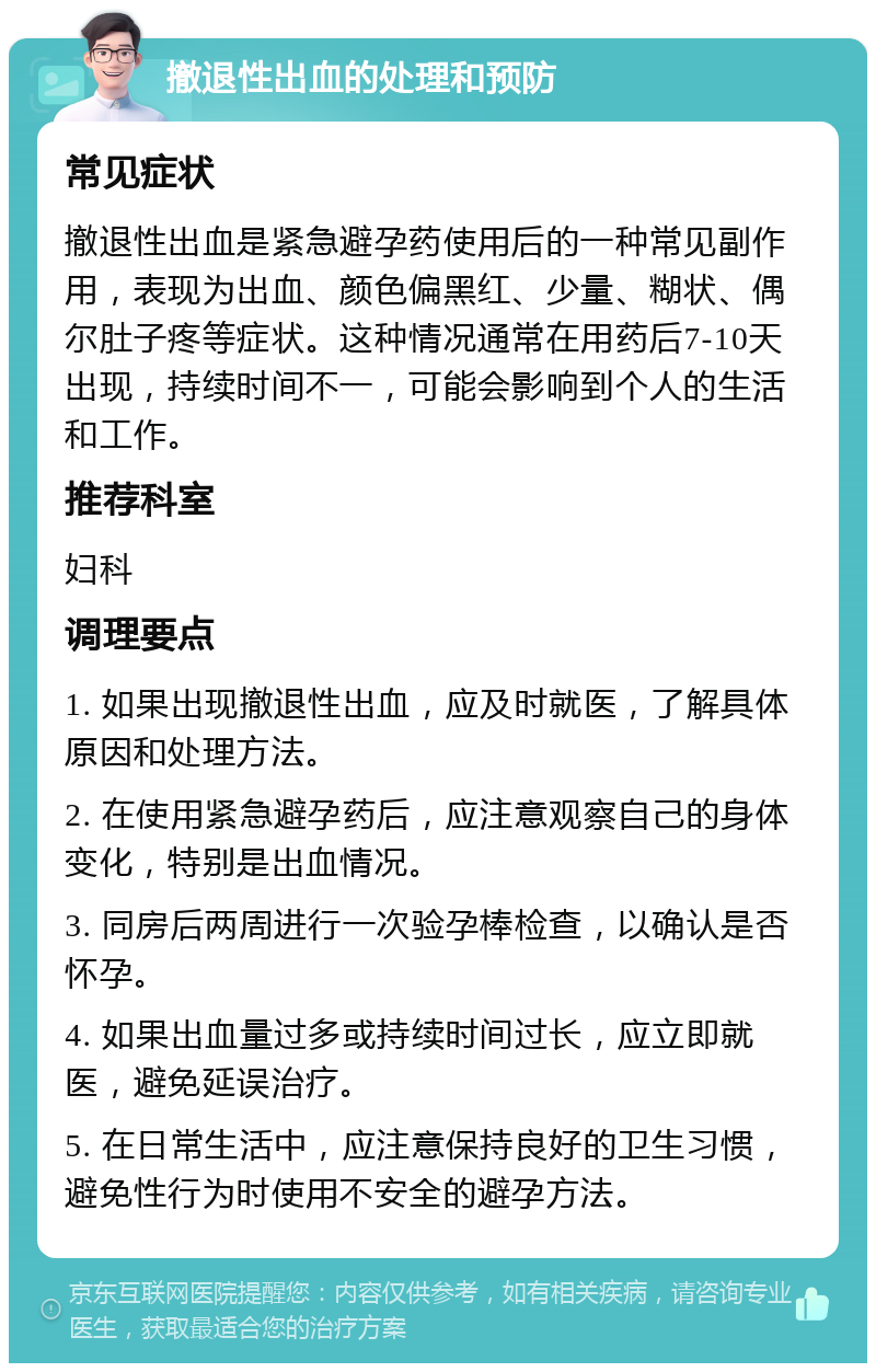 撤退性出血的处理和预防 常见症状 撤退性出血是紧急避孕药使用后的一种常见副作用，表现为出血、颜色偏黑红、少量、糊状、偶尔肚子疼等症状。这种情况通常在用药后7-10天出现，持续时间不一，可能会影响到个人的生活和工作。 推荐科室 妇科 调理要点 1. 如果出现撤退性出血，应及时就医，了解具体原因和处理方法。 2. 在使用紧急避孕药后，应注意观察自己的身体变化，特别是出血情况。 3. 同房后两周进行一次验孕棒检查，以确认是否怀孕。 4. 如果出血量过多或持续时间过长，应立即就医，避免延误治疗。 5. 在日常生活中，应注意保持良好的卫生习惯，避免性行为时使用不安全的避孕方法。