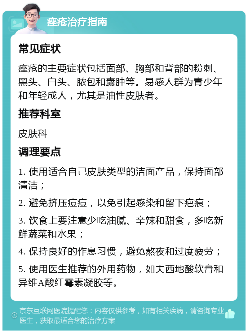 痤疮治疗指南 常见症状 痤疮的主要症状包括面部、胸部和背部的粉刺、黑头、白头、脓包和囊肿等。易感人群为青少年和年轻成人，尤其是油性皮肤者。 推荐科室 皮肤科 调理要点 1. 使用适合自己皮肤类型的洁面产品，保持面部清洁； 2. 避免挤压痘痘，以免引起感染和留下疤痕； 3. 饮食上要注意少吃油腻、辛辣和甜食，多吃新鲜蔬菜和水果； 4. 保持良好的作息习惯，避免熬夜和过度疲劳； 5. 使用医生推荐的外用药物，如夫西地酸软膏和异维A酸红霉素凝胶等。