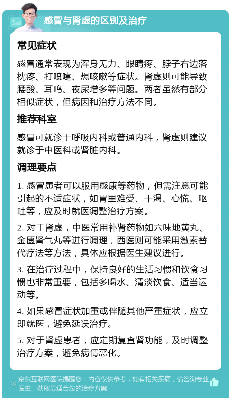 感冒与肾虚的区别及治疗 常见症状 感冒通常表现为浑身无力、眼睛疼、脖子右边落枕疼、打喷嚏、想咳嗽等症状。肾虚则可能导致腰酸、耳鸣、夜尿增多等问题。两者虽然有部分相似症状，但病因和治疗方法不同。 推荐科室 感冒可就诊于呼吸内科或普通内科，肾虚则建议就诊于中医科或肾脏内科。 调理要点 1. 感冒患者可以服用感康等药物，但需注意可能引起的不适症状，如胃里难受、干渴、心慌、呕吐等，应及时就医调整治疗方案。 2. 对于肾虚，中医常用补肾药物如六味地黄丸、金匮肾气丸等进行调理，西医则可能采用激素替代疗法等方法，具体应根据医生建议进行。 3. 在治疗过程中，保持良好的生活习惯和饮食习惯也非常重要，包括多喝水、清淡饮食、适当运动等。 4. 如果感冒症状加重或伴随其他严重症状，应立即就医，避免延误治疗。 5. 对于肾虚患者，应定期复查肾功能，及时调整治疗方案，避免病情恶化。