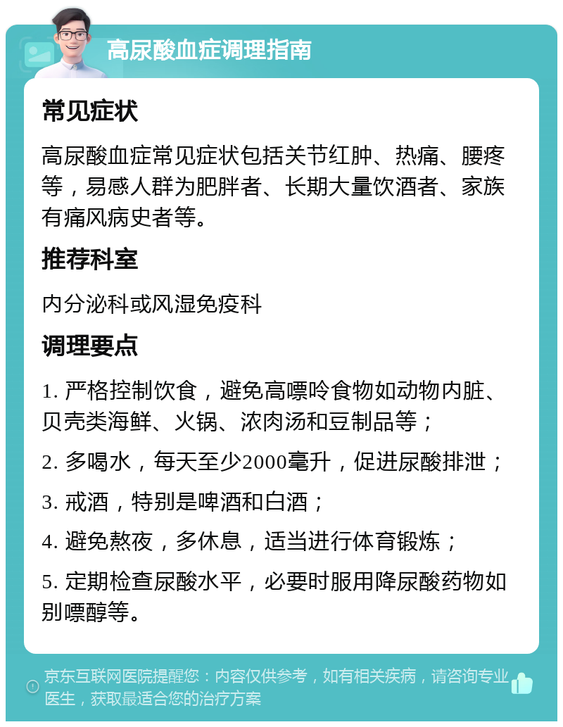 高尿酸血症调理指南 常见症状 高尿酸血症常见症状包括关节红肿、热痛、腰疼等，易感人群为肥胖者、长期大量饮酒者、家族有痛风病史者等。 推荐科室 内分泌科或风湿免疫科 调理要点 1. 严格控制饮食，避免高嘌呤食物如动物内脏、贝壳类海鲜、火锅、浓肉汤和豆制品等； 2. 多喝水，每天至少2000毫升，促进尿酸排泄； 3. 戒酒，特别是啤酒和白酒； 4. 避免熬夜，多休息，适当进行体育锻炼； 5. 定期检查尿酸水平，必要时服用降尿酸药物如别嘌醇等。