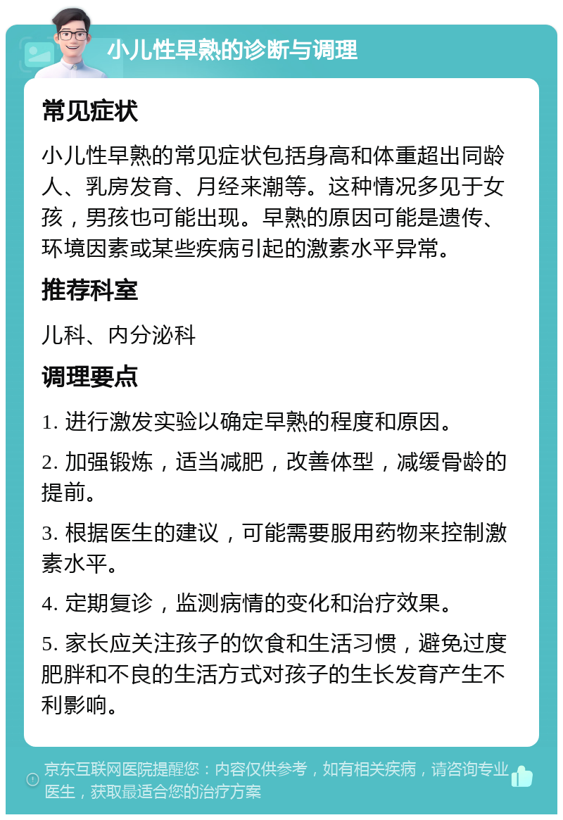 小儿性早熟的诊断与调理 常见症状 小儿性早熟的常见症状包括身高和体重超出同龄人、乳房发育、月经来潮等。这种情况多见于女孩，男孩也可能出现。早熟的原因可能是遗传、环境因素或某些疾病引起的激素水平异常。 推荐科室 儿科、内分泌科 调理要点 1. 进行激发实验以确定早熟的程度和原因。 2. 加强锻炼，适当减肥，改善体型，减缓骨龄的提前。 3. 根据医生的建议，可能需要服用药物来控制激素水平。 4. 定期复诊，监测病情的变化和治疗效果。 5. 家长应关注孩子的饮食和生活习惯，避免过度肥胖和不良的生活方式对孩子的生长发育产生不利影响。