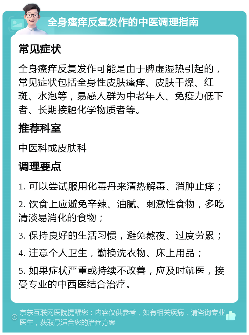 全身瘙痒反复发作的中医调理指南 常见症状 全身瘙痒反复发作可能是由于脾虚湿热引起的，常见症状包括全身性皮肤瘙痒、皮肤干燥、红斑、水泡等，易感人群为中老年人、免疫力低下者、长期接触化学物质者等。 推荐科室 中医科或皮肤科 调理要点 1. 可以尝试服用化毒丹来清热解毒、消肿止痒； 2. 饮食上应避免辛辣、油腻、刺激性食物，多吃清淡易消化的食物； 3. 保持良好的生活习惯，避免熬夜、过度劳累； 4. 注意个人卫生，勤换洗衣物、床上用品； 5. 如果症状严重或持续不改善，应及时就医，接受专业的中西医结合治疗。