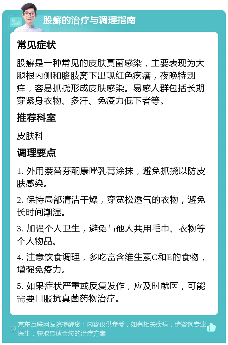 股癣的治疗与调理指南 常见症状 股癣是一种常见的皮肤真菌感染，主要表现为大腿根内侧和胳肢窝下出现红色疙瘩，夜晚特别痒，容易抓挠形成皮肤感染。易感人群包括长期穿紧身衣物、多汗、免疫力低下者等。 推荐科室 皮肤科 调理要点 1. 外用萘替芬酮康唑乳膏涂抹，避免抓挠以防皮肤感染。 2. 保持局部清洁干燥，穿宽松透气的衣物，避免长时间潮湿。 3. 加强个人卫生，避免与他人共用毛巾、衣物等个人物品。 4. 注意饮食调理，多吃富含维生素C和E的食物，增强免疫力。 5. 如果症状严重或反复发作，应及时就医，可能需要口服抗真菌药物治疗。