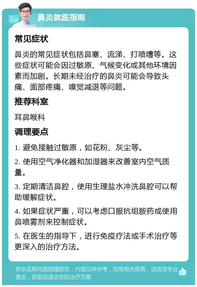 鼻炎就医指南 常见症状 鼻炎的常见症状包括鼻塞、流涕、打喷嚏等。这些症状可能会因过敏原、气候变化或其他环境因素而加剧。长期未经治疗的鼻炎可能会导致头痛、面部疼痛、嗅觉减退等问题。 推荐科室 耳鼻喉科 调理要点 1. 避免接触过敏原，如花粉、灰尘等。 2. 使用空气净化器和加湿器来改善室内空气质量。 3. 定期清洁鼻腔，使用生理盐水冲洗鼻腔可以帮助缓解症状。 4. 如果症状严重，可以考虑口服抗组胺药或使用鼻喷雾剂来控制症状。 5. 在医生的指导下，进行免疫疗法或手术治疗等更深入的治疗方法。