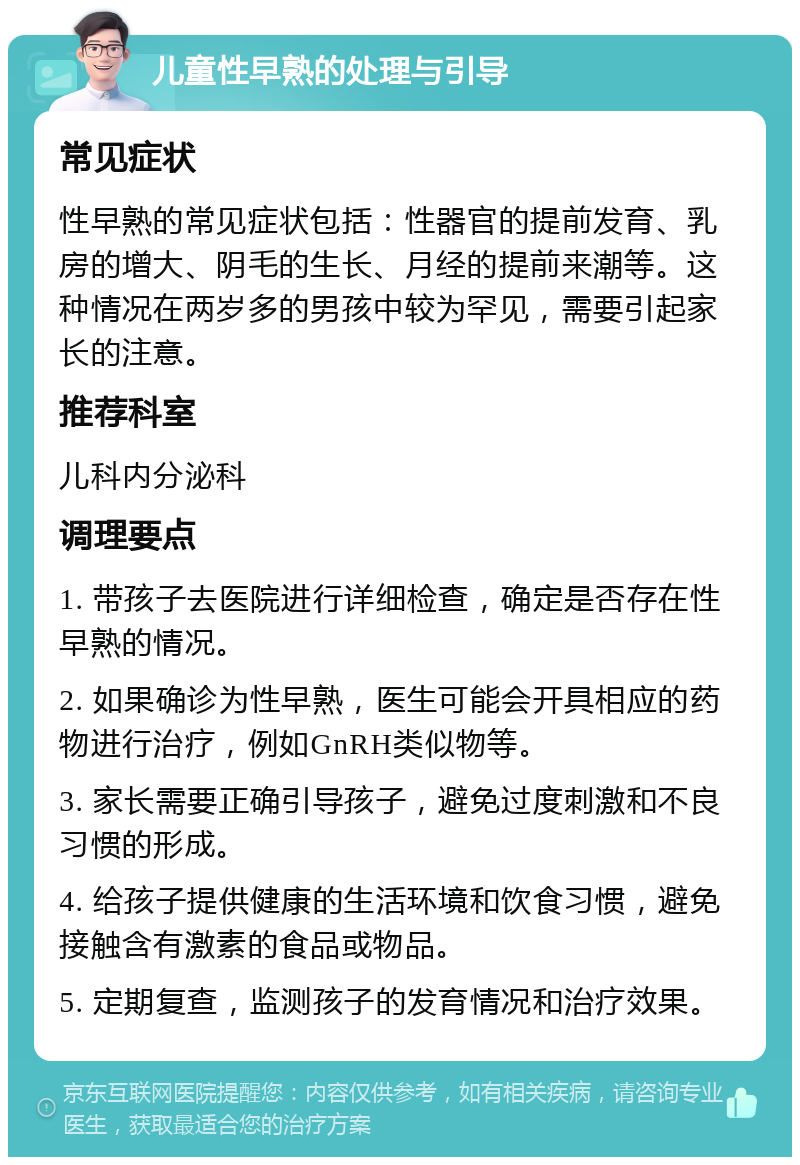 儿童性早熟的处理与引导 常见症状 性早熟的常见症状包括：性器官的提前发育、乳房的增大、阴毛的生长、月经的提前来潮等。这种情况在两岁多的男孩中较为罕见，需要引起家长的注意。 推荐科室 儿科内分泌科 调理要点 1. 带孩子去医院进行详细检查，确定是否存在性早熟的情况。 2. 如果确诊为性早熟，医生可能会开具相应的药物进行治疗，例如GnRH类似物等。 3. 家长需要正确引导孩子，避免过度刺激和不良习惯的形成。 4. 给孩子提供健康的生活环境和饮食习惯，避免接触含有激素的食品或物品。 5. 定期复查，监测孩子的发育情况和治疗效果。