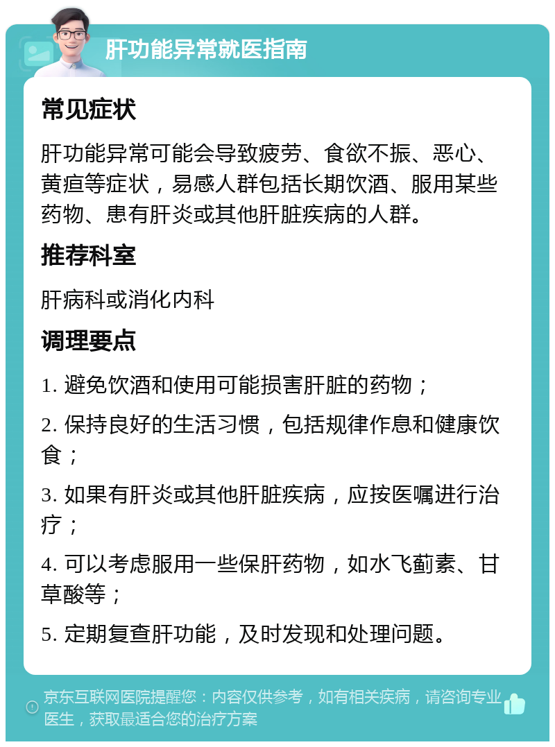 肝功能异常就医指南 常见症状 肝功能异常可能会导致疲劳、食欲不振、恶心、黄疸等症状，易感人群包括长期饮酒、服用某些药物、患有肝炎或其他肝脏疾病的人群。 推荐科室 肝病科或消化内科 调理要点 1. 避免饮酒和使用可能损害肝脏的药物； 2. 保持良好的生活习惯，包括规律作息和健康饮食； 3. 如果有肝炎或其他肝脏疾病，应按医嘱进行治疗； 4. 可以考虑服用一些保肝药物，如水飞蓟素、甘草酸等； 5. 定期复查肝功能，及时发现和处理问题。