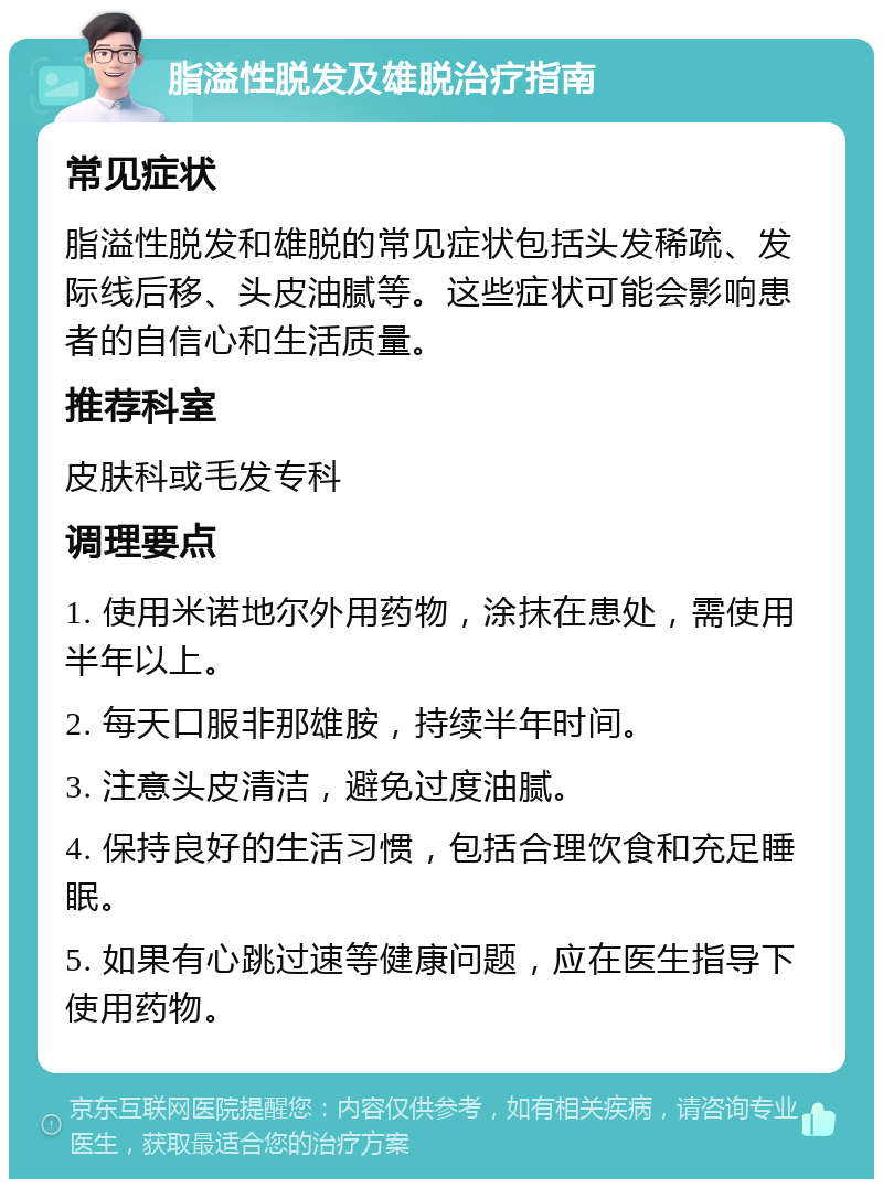 脂溢性脱发及雄脱治疗指南 常见症状 脂溢性脱发和雄脱的常见症状包括头发稀疏、发际线后移、头皮油腻等。这些症状可能会影响患者的自信心和生活质量。 推荐科室 皮肤科或毛发专科 调理要点 1. 使用米诺地尔外用药物，涂抹在患处，需使用半年以上。 2. 每天口服非那雄胺，持续半年时间。 3. 注意头皮清洁，避免过度油腻。 4. 保持良好的生活习惯，包括合理饮食和充足睡眠。 5. 如果有心跳过速等健康问题，应在医生指导下使用药物。