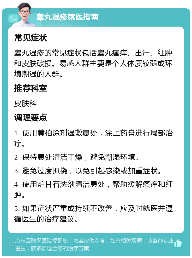 睾丸湿疹就医指南 常见症状 睾丸湿疹的常见症状包括睾丸瘙痒、出汗、红肿和皮肤破损。易感人群主要是个人体质较弱或环境潮湿的人群。 推荐科室 皮肤科 调理要点 1. 使用黄柏涂剂湿敷患处，涂上药膏进行局部治疗。 2. 保持患处清洁干燥，避免潮湿环境。 3. 避免过度抓挠，以免引起感染或加重症状。 4. 使用炉甘石洗剂清洁患处，帮助缓解瘙痒和红肿。 5. 如果症状严重或持续不改善，应及时就医并遵循医生的治疗建议。