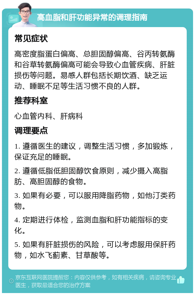 高血脂和肝功能异常的调理指南 常见症状 高密度脂蛋白偏高、总胆固醇偏高、谷丙转氨酶和谷草转氨酶偏高可能会导致心血管疾病、肝脏损伤等问题。易感人群包括长期饮酒、缺乏运动、睡眠不足等生活习惯不良的人群。 推荐科室 心血管内科、肝病科 调理要点 1. 遵循医生的建议，调整生活习惯，多加锻炼，保证充足的睡眠。 2. 遵循低脂低胆固醇饮食原则，减少摄入高脂肪、高胆固醇的食物。 3. 如果有必要，可以服用降脂药物，如他汀类药物。 4. 定期进行体检，监测血脂和肝功能指标的变化。 5. 如果有肝脏损伤的风险，可以考虑服用保肝药物，如水飞蓟素、甘草酸等。