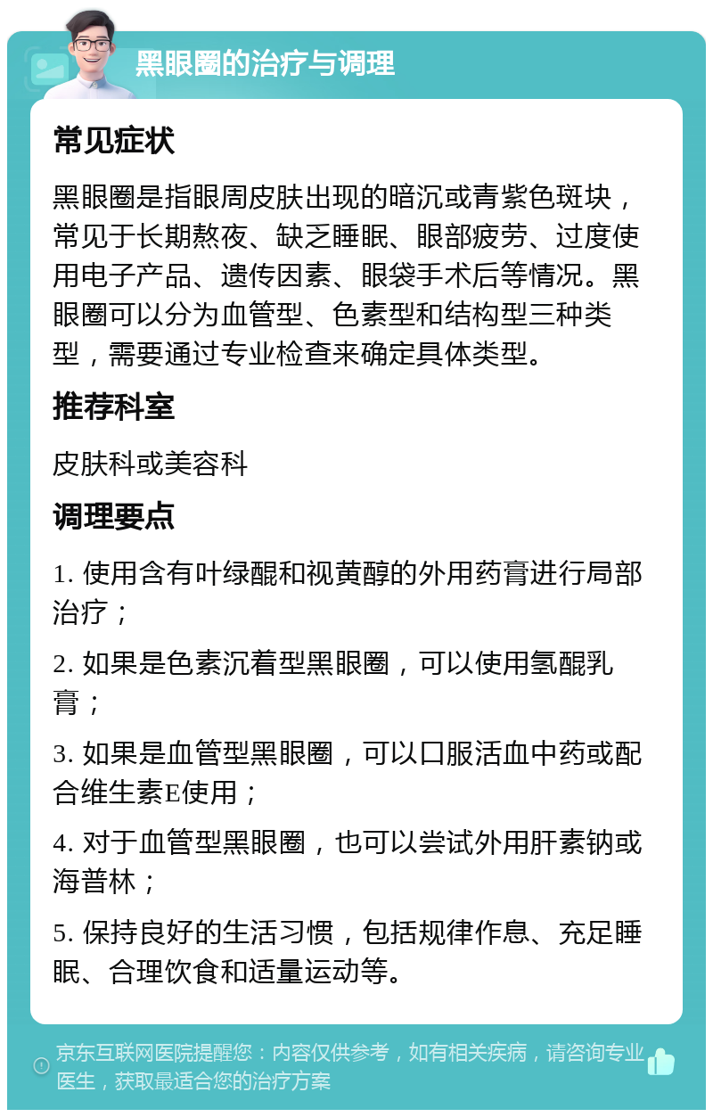 黑眼圈的治疗与调理 常见症状 黑眼圈是指眼周皮肤出现的暗沉或青紫色斑块，常见于长期熬夜、缺乏睡眠、眼部疲劳、过度使用电子产品、遗传因素、眼袋手术后等情况。黑眼圈可以分为血管型、色素型和结构型三种类型，需要通过专业检查来确定具体类型。 推荐科室 皮肤科或美容科 调理要点 1. 使用含有叶绿醌和视黄醇的外用药膏进行局部治疗； 2. 如果是色素沉着型黑眼圈，可以使用氢醌乳膏； 3. 如果是血管型黑眼圈，可以口服活血中药或配合维生素E使用； 4. 对于血管型黑眼圈，也可以尝试外用肝素钠或海普林； 5. 保持良好的生活习惯，包括规律作息、充足睡眠、合理饮食和适量运动等。