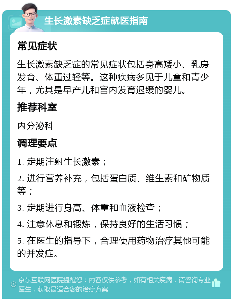 生长激素缺乏症就医指南 常见症状 生长激素缺乏症的常见症状包括身高矮小、乳房发育、体重过轻等。这种疾病多见于儿童和青少年，尤其是早产儿和宫内发育迟缓的婴儿。 推荐科室 内分泌科 调理要点 1. 定期注射生长激素； 2. 进行营养补充，包括蛋白质、维生素和矿物质等； 3. 定期进行身高、体重和血液检查； 4. 注意休息和锻炼，保持良好的生活习惯； 5. 在医生的指导下，合理使用药物治疗其他可能的并发症。