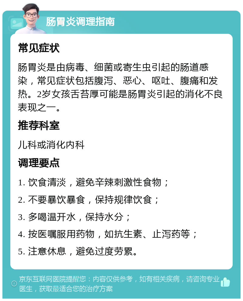 肠胃炎调理指南 常见症状 肠胃炎是由病毒、细菌或寄生虫引起的肠道感染，常见症状包括腹泻、恶心、呕吐、腹痛和发热。2岁女孩舌苔厚可能是肠胃炎引起的消化不良表现之一。 推荐科室 儿科或消化内科 调理要点 1. 饮食清淡，避免辛辣刺激性食物； 2. 不要暴饮暴食，保持规律饮食； 3. 多喝温开水，保持水分； 4. 按医嘱服用药物，如抗生素、止泻药等； 5. 注意休息，避免过度劳累。