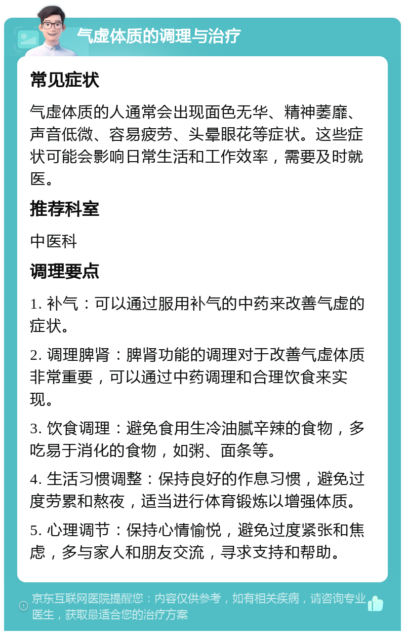 气虚体质的调理与治疗 常见症状 气虚体质的人通常会出现面色无华、精神萎靡、声音低微、容易疲劳、头晕眼花等症状。这些症状可能会影响日常生活和工作效率，需要及时就医。 推荐科室 中医科 调理要点 1. 补气：可以通过服用补气的中药来改善气虚的症状。 2. 调理脾肾：脾肾功能的调理对于改善气虚体质非常重要，可以通过中药调理和合理饮食来实现。 3. 饮食调理：避免食用生冷油腻辛辣的食物，多吃易于消化的食物，如粥、面条等。 4. 生活习惯调整：保持良好的作息习惯，避免过度劳累和熬夜，适当进行体育锻炼以增强体质。 5. 心理调节：保持心情愉悦，避免过度紧张和焦虑，多与家人和朋友交流，寻求支持和帮助。