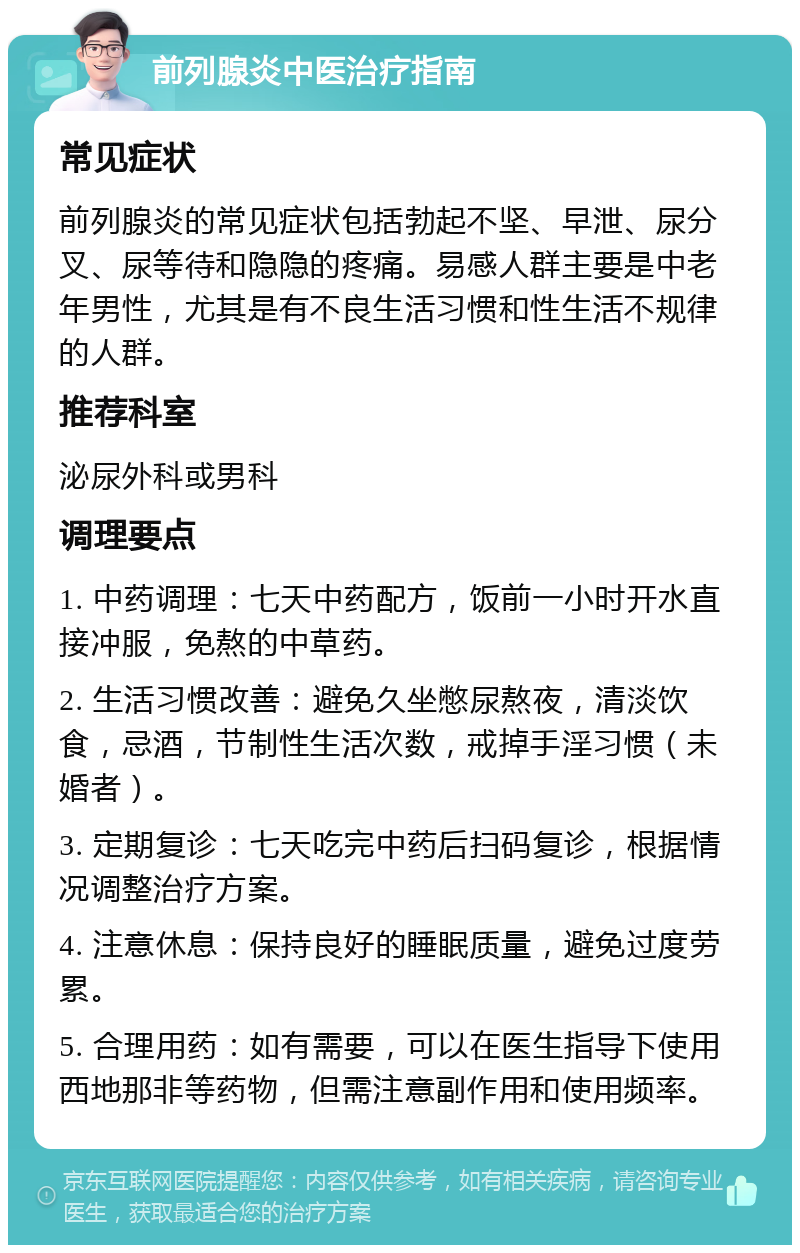 前列腺炎中医治疗指南 常见症状 前列腺炎的常见症状包括勃起不坚、早泄、尿分叉、尿等待和隐隐的疼痛。易感人群主要是中老年男性，尤其是有不良生活习惯和性生活不规律的人群。 推荐科室 泌尿外科或男科 调理要点 1. 中药调理：七天中药配方，饭前一小时开水直接冲服，免熬的中草药。 2. 生活习惯改善：避免久坐憋尿熬夜，清淡饮食，忌酒，节制性生活次数，戒掉手淫习惯（未婚者）。 3. 定期复诊：七天吃完中药后扫码复诊，根据情况调整治疗方案。 4. 注意休息：保持良好的睡眠质量，避免过度劳累。 5. 合理用药：如有需要，可以在医生指导下使用西地那非等药物，但需注意副作用和使用频率。