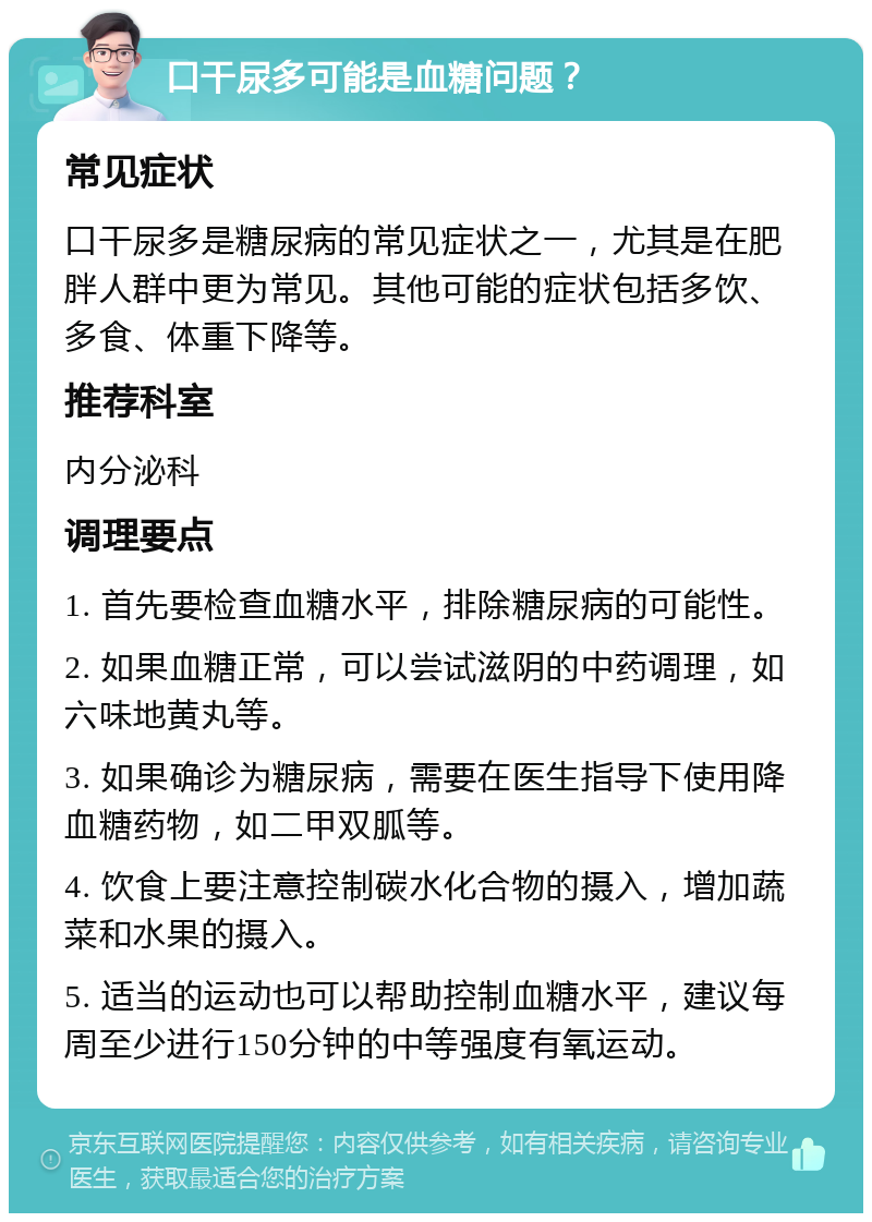 口干尿多可能是血糖问题？ 常见症状 口干尿多是糖尿病的常见症状之一，尤其是在肥胖人群中更为常见。其他可能的症状包括多饮、多食、体重下降等。 推荐科室 内分泌科 调理要点 1. 首先要检查血糖水平，排除糖尿病的可能性。 2. 如果血糖正常，可以尝试滋阴的中药调理，如六味地黄丸等。 3. 如果确诊为糖尿病，需要在医生指导下使用降血糖药物，如二甲双胍等。 4. 饮食上要注意控制碳水化合物的摄入，增加蔬菜和水果的摄入。 5. 适当的运动也可以帮助控制血糖水平，建议每周至少进行150分钟的中等强度有氧运动。