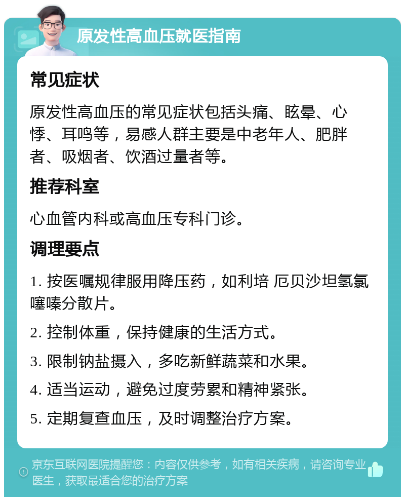 原发性高血压就医指南 常见症状 原发性高血压的常见症状包括头痛、眩晕、心悸、耳鸣等，易感人群主要是中老年人、肥胖者、吸烟者、饮酒过量者等。 推荐科室 心血管内科或高血压专科门诊。 调理要点 1. 按医嘱规律服用降压药，如利培 厄贝沙坦氢氯噻嗪分散片。 2. 控制体重，保持健康的生活方式。 3. 限制钠盐摄入，多吃新鲜蔬菜和水果。 4. 适当运动，避免过度劳累和精神紧张。 5. 定期复查血压，及时调整治疗方案。