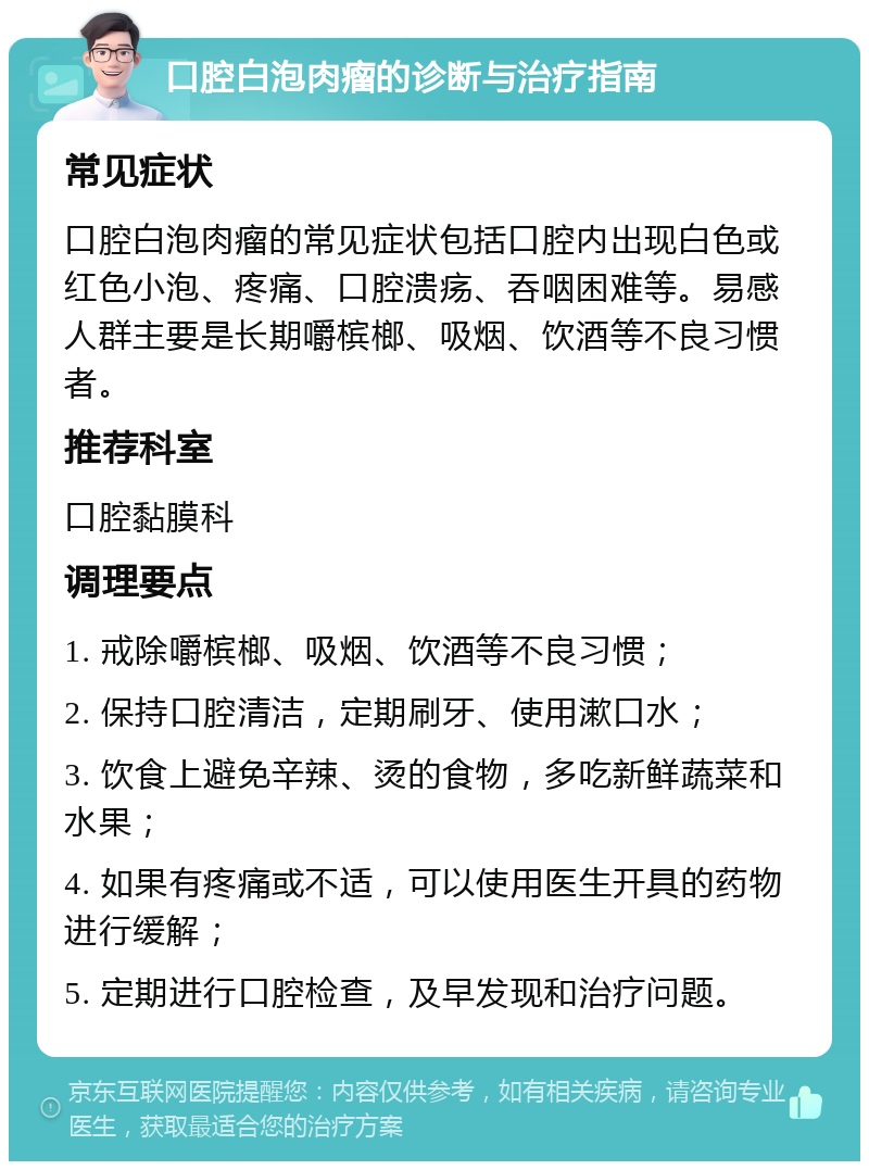 口腔白泡肉瘤的诊断与治疗指南 常见症状 口腔白泡肉瘤的常见症状包括口腔内出现白色或红色小泡、疼痛、口腔溃疡、吞咽困难等。易感人群主要是长期嚼槟榔、吸烟、饮酒等不良习惯者。 推荐科室 口腔黏膜科 调理要点 1. 戒除嚼槟榔、吸烟、饮酒等不良习惯； 2. 保持口腔清洁，定期刷牙、使用漱口水； 3. 饮食上避免辛辣、烫的食物，多吃新鲜蔬菜和水果； 4. 如果有疼痛或不适，可以使用医生开具的药物进行缓解； 5. 定期进行口腔检查，及早发现和治疗问题。