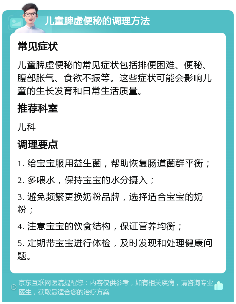 儿童脾虚便秘的调理方法 常见症状 儿童脾虚便秘的常见症状包括排便困难、便秘、腹部胀气、食欲不振等。这些症状可能会影响儿童的生长发育和日常生活质量。 推荐科室 儿科 调理要点 1. 给宝宝服用益生菌，帮助恢复肠道菌群平衡； 2. 多喂水，保持宝宝的水分摄入； 3. 避免频繁更换奶粉品牌，选择适合宝宝的奶粉； 4. 注意宝宝的饮食结构，保证营养均衡； 5. 定期带宝宝进行体检，及时发现和处理健康问题。