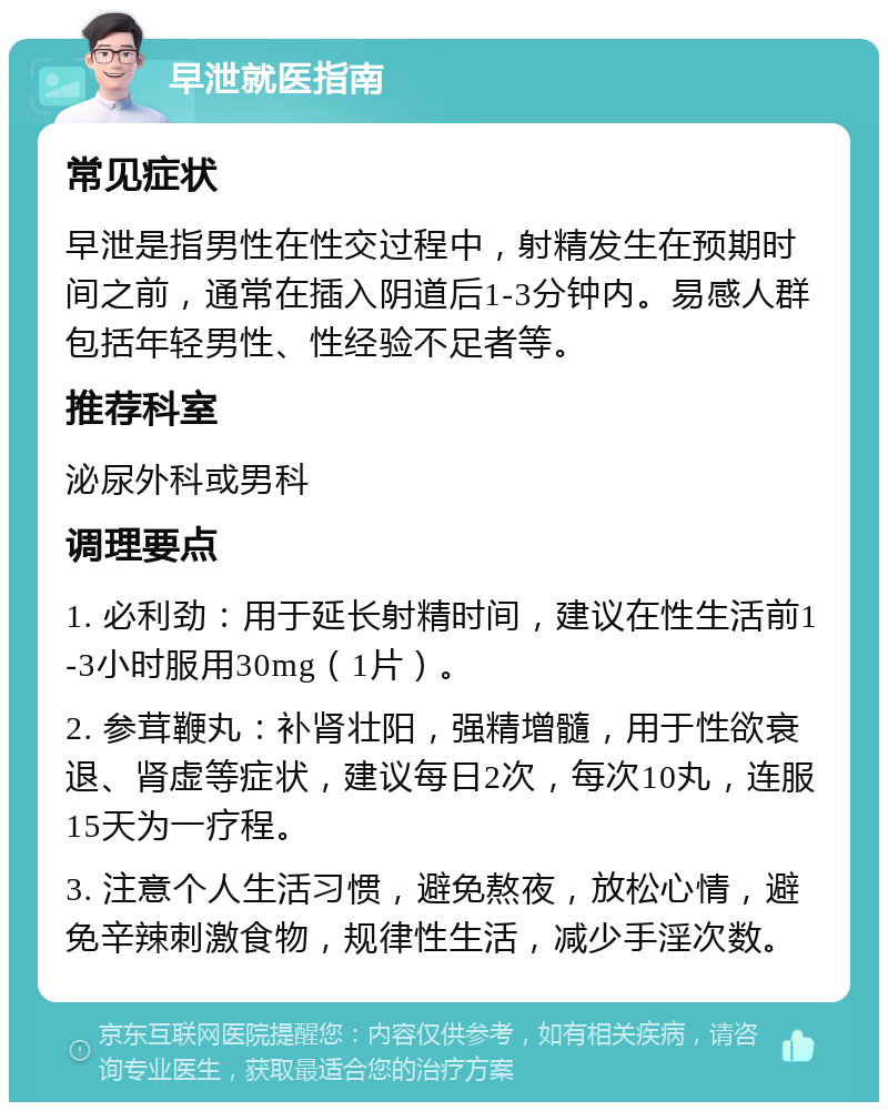 早泄就医指南 常见症状 早泄是指男性在性交过程中，射精发生在预期时间之前，通常在插入阴道后1-3分钟内。易感人群包括年轻男性、性经验不足者等。 推荐科室 泌尿外科或男科 调理要点 1. 必利劲：用于延长射精时间，建议在性生活前1-3小时服用30mg（1片）。 2. 参茸鞭丸：补肾壮阳，强精增髓，用于性欲衰退、肾虚等症状，建议每日2次，每次10丸，连服15天为一疗程。 3. 注意个人生活习惯，避免熬夜，放松心情，避免辛辣刺激食物，规律性生活，减少手淫次数。