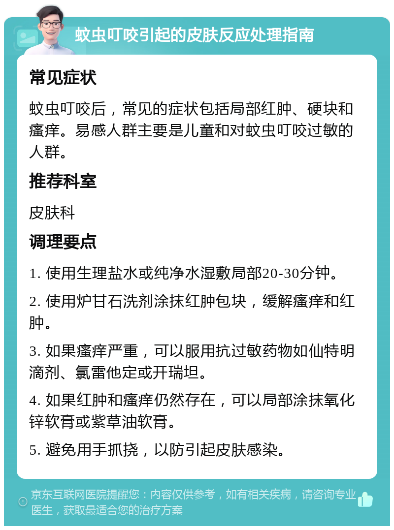 蚊虫叮咬引起的皮肤反应处理指南 常见症状 蚊虫叮咬后，常见的症状包括局部红肿、硬块和瘙痒。易感人群主要是儿童和对蚊虫叮咬过敏的人群。 推荐科室 皮肤科 调理要点 1. 使用生理盐水或纯净水湿敷局部20-30分钟。 2. 使用炉甘石洗剂涂抹红肿包块，缓解瘙痒和红肿。 3. 如果瘙痒严重，可以服用抗过敏药物如仙特明滴剂、氯雷他定或开瑞坦。 4. 如果红肿和瘙痒仍然存在，可以局部涂抹氧化锌软膏或紫草油软膏。 5. 避免用手抓挠，以防引起皮肤感染。