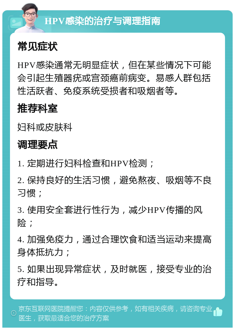 HPV感染的治疗与调理指南 常见症状 HPV感染通常无明显症状，但在某些情况下可能会引起生殖器疣或宫颈癌前病变。易感人群包括性活跃者、免疫系统受损者和吸烟者等。 推荐科室 妇科或皮肤科 调理要点 1. 定期进行妇科检查和HPV检测； 2. 保持良好的生活习惯，避免熬夜、吸烟等不良习惯； 3. 使用安全套进行性行为，减少HPV传播的风险； 4. 加强免疫力，通过合理饮食和适当运动来提高身体抵抗力； 5. 如果出现异常症状，及时就医，接受专业的治疗和指导。