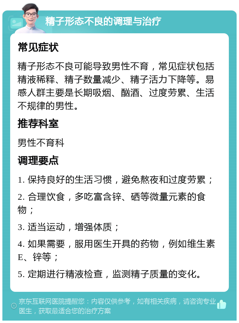 精子形态不良的调理与治疗 常见症状 精子形态不良可能导致男性不育，常见症状包括精液稀释、精子数量减少、精子活力下降等。易感人群主要是长期吸烟、酗酒、过度劳累、生活不规律的男性。 推荐科室 男性不育科 调理要点 1. 保持良好的生活习惯，避免熬夜和过度劳累； 2. 合理饮食，多吃富含锌、硒等微量元素的食物； 3. 适当运动，增强体质； 4. 如果需要，服用医生开具的药物，例如维生素E、锌等； 5. 定期进行精液检查，监测精子质量的变化。