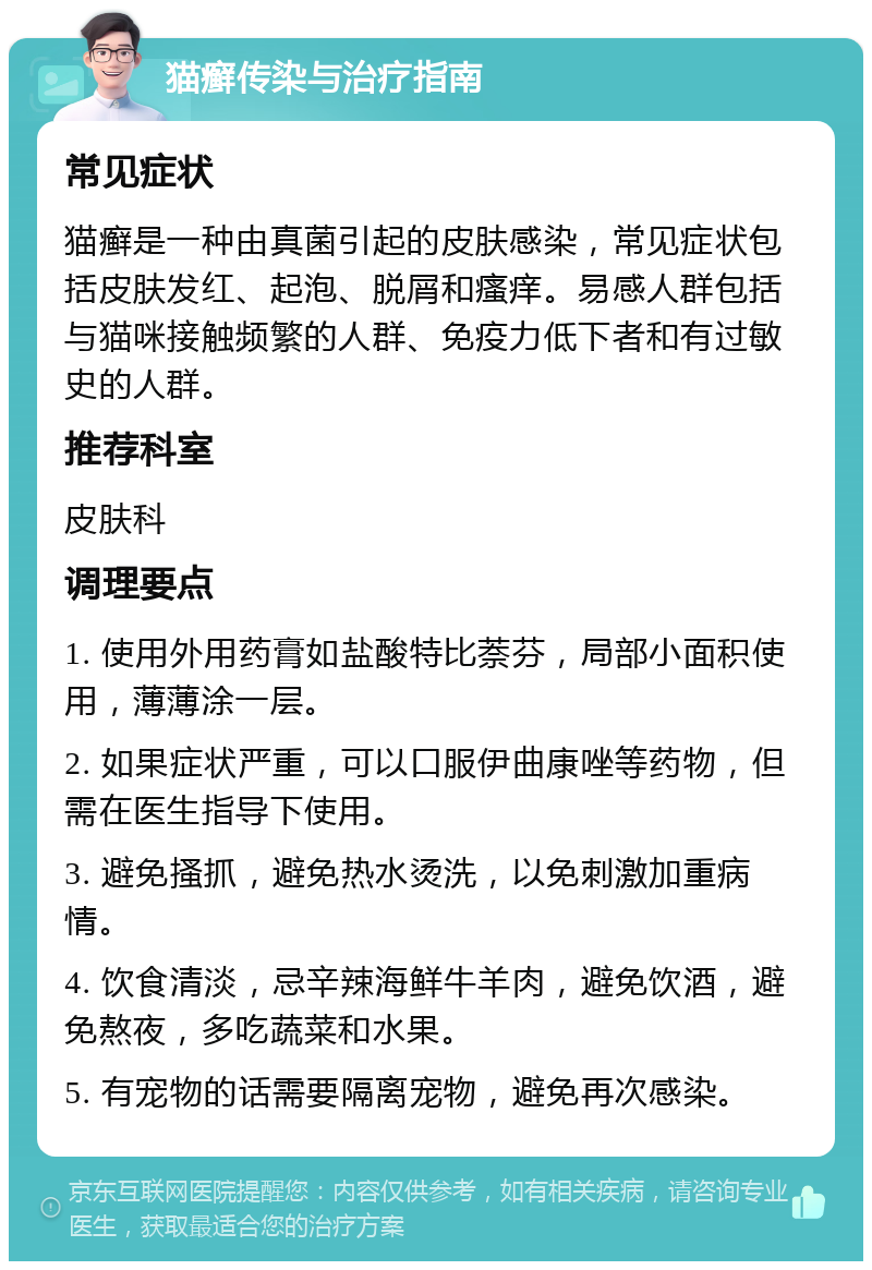 猫癣传染与治疗指南 常见症状 猫癣是一种由真菌引起的皮肤感染，常见症状包括皮肤发红、起泡、脱屑和瘙痒。易感人群包括与猫咪接触频繁的人群、免疫力低下者和有过敏史的人群。 推荐科室 皮肤科 调理要点 1. 使用外用药膏如盐酸特比萘芬，局部小面积使用，薄薄涂一层。 2. 如果症状严重，可以口服伊曲康唑等药物，但需在医生指导下使用。 3. 避免搔抓，避免热水烫洗，以免刺激加重病情。 4. 饮食清淡，忌辛辣海鲜牛羊肉，避免饮酒，避免熬夜，多吃蔬菜和水果。 5. 有宠物的话需要隔离宠物，避免再次感染。