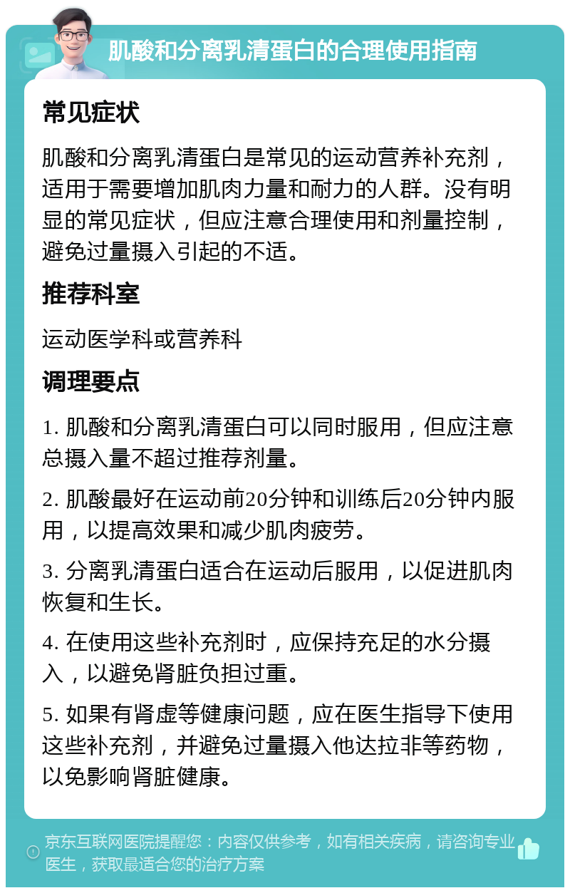 肌酸和分离乳清蛋白的合理使用指南 常见症状 肌酸和分离乳清蛋白是常见的运动营养补充剂，适用于需要增加肌肉力量和耐力的人群。没有明显的常见症状，但应注意合理使用和剂量控制，避免过量摄入引起的不适。 推荐科室 运动医学科或营养科 调理要点 1. 肌酸和分离乳清蛋白可以同时服用，但应注意总摄入量不超过推荐剂量。 2. 肌酸最好在运动前20分钟和训练后20分钟内服用，以提高效果和减少肌肉疲劳。 3. 分离乳清蛋白适合在运动后服用，以促进肌肉恢复和生长。 4. 在使用这些补充剂时，应保持充足的水分摄入，以避免肾脏负担过重。 5. 如果有肾虚等健康问题，应在医生指导下使用这些补充剂，并避免过量摄入他达拉非等药物，以免影响肾脏健康。