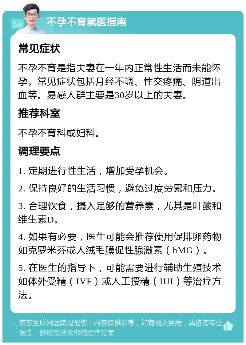 不孕不育就医指南 常见症状 不孕不育是指夫妻在一年内正常性生活而未能怀孕。常见症状包括月经不调、性交疼痛、阴道出血等。易感人群主要是30岁以上的夫妻。 推荐科室 不孕不育科或妇科。 调理要点 1. 定期进行性生活，增加受孕机会。 2. 保持良好的生活习惯，避免过度劳累和压力。 3. 合理饮食，摄入足够的营养素，尤其是叶酸和维生素D。 4. 如果有必要，医生可能会推荐使用促排卵药物如克罗米芬或人绒毛膜促性腺激素（hMG）。 5. 在医生的指导下，可能需要进行辅助生殖技术如体外受精（IVF）或人工授精（IUI）等治疗方法。