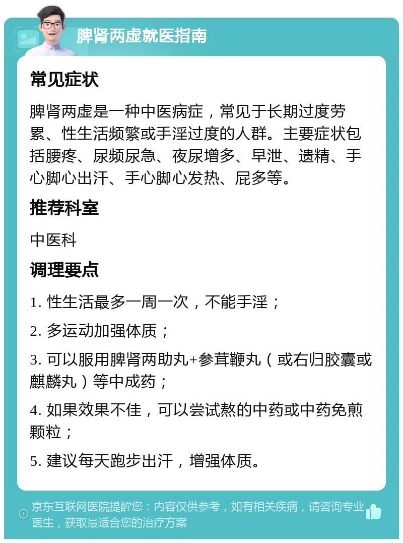 脾肾两虚就医指南 常见症状 脾肾两虚是一种中医病症，常见于长期过度劳累、性生活频繁或手淫过度的人群。主要症状包括腰疼、尿频尿急、夜尿增多、早泄、遗精、手心脚心出汗、手心脚心发热、屁多等。 推荐科室 中医科 调理要点 1. 性生活最多一周一次，不能手淫； 2. 多运动加强体质； 3. 可以服用脾肾两助丸+参茸鞭丸（或右归胶囊或麒麟丸）等中成药； 4. 如果效果不佳，可以尝试熬的中药或中药免煎颗粒； 5. 建议每天跑步出汗，增强体质。