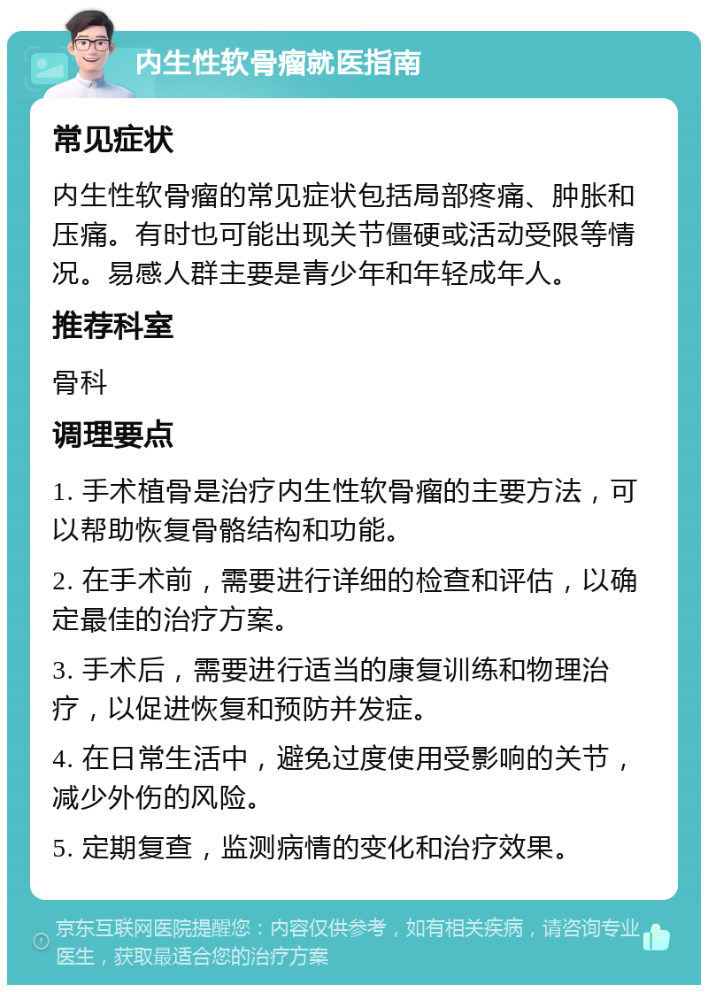 内生性软骨瘤就医指南 常见症状 内生性软骨瘤的常见症状包括局部疼痛、肿胀和压痛。有时也可能出现关节僵硬或活动受限等情况。易感人群主要是青少年和年轻成年人。 推荐科室 骨科 调理要点 1. 手术植骨是治疗内生性软骨瘤的主要方法，可以帮助恢复骨骼结构和功能。 2. 在手术前，需要进行详细的检查和评估，以确定最佳的治疗方案。 3. 手术后，需要进行适当的康复训练和物理治疗，以促进恢复和预防并发症。 4. 在日常生活中，避免过度使用受影响的关节，减少外伤的风险。 5. 定期复查，监测病情的变化和治疗效果。