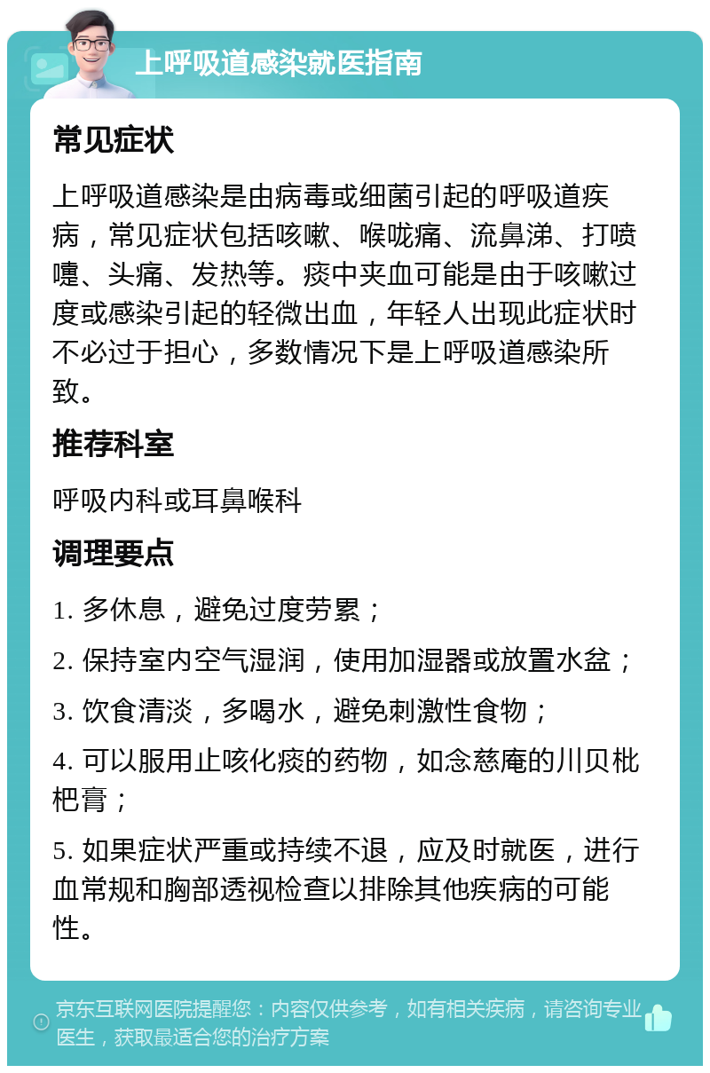 上呼吸道感染就医指南 常见症状 上呼吸道感染是由病毒或细菌引起的呼吸道疾病，常见症状包括咳嗽、喉咙痛、流鼻涕、打喷嚏、头痛、发热等。痰中夹血可能是由于咳嗽过度或感染引起的轻微出血，年轻人出现此症状时不必过于担心，多数情况下是上呼吸道感染所致。 推荐科室 呼吸内科或耳鼻喉科 调理要点 1. 多休息，避免过度劳累； 2. 保持室内空气湿润，使用加湿器或放置水盆； 3. 饮食清淡，多喝水，避免刺激性食物； 4. 可以服用止咳化痰的药物，如念慈庵的川贝枇杷膏； 5. 如果症状严重或持续不退，应及时就医，进行血常规和胸部透视检查以排除其他疾病的可能性。