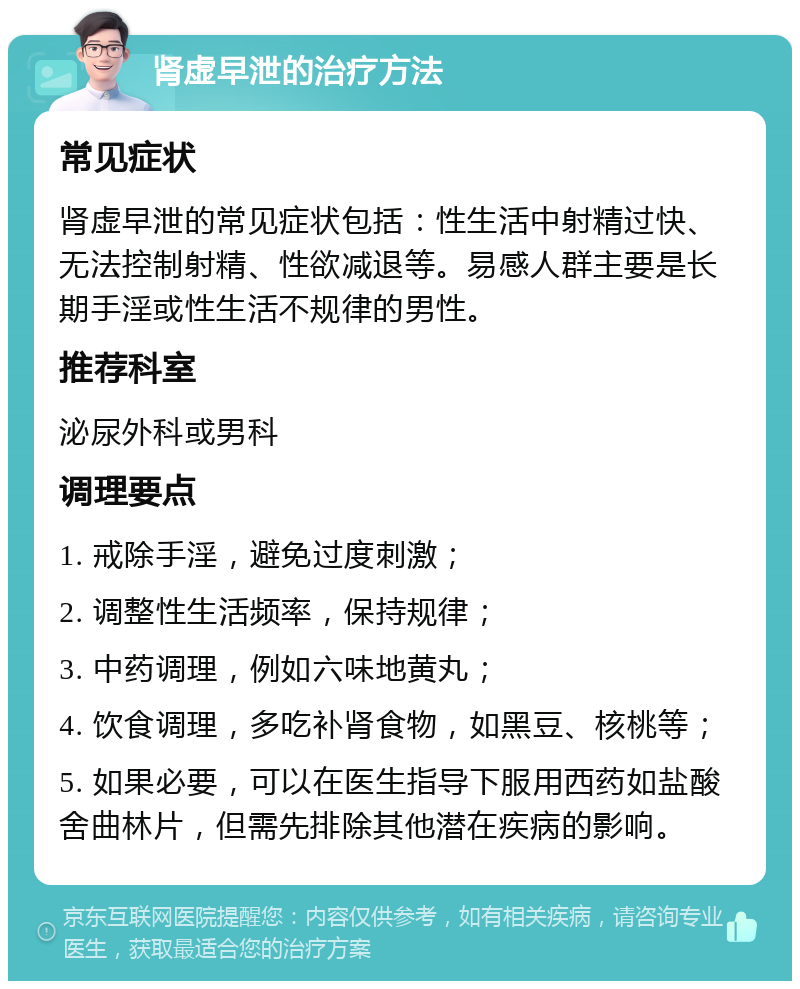 肾虚早泄的治疗方法 常见症状 肾虚早泄的常见症状包括：性生活中射精过快、无法控制射精、性欲减退等。易感人群主要是长期手淫或性生活不规律的男性。 推荐科室 泌尿外科或男科 调理要点 1. 戒除手淫，避免过度刺激； 2. 调整性生活频率，保持规律； 3. 中药调理，例如六味地黄丸； 4. 饮食调理，多吃补肾食物，如黑豆、核桃等； 5. 如果必要，可以在医生指导下服用西药如盐酸舍曲林片，但需先排除其他潜在疾病的影响。