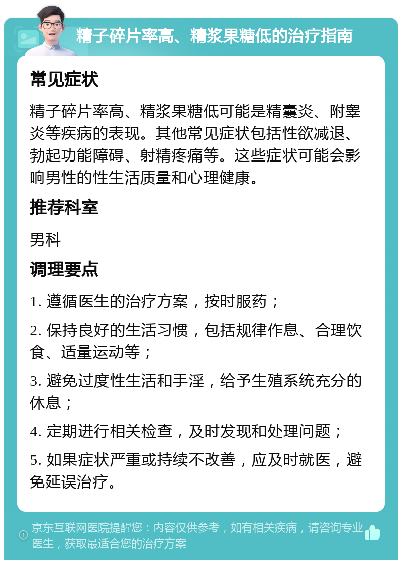 精子碎片率高、精浆果糖低的治疗指南 常见症状 精子碎片率高、精浆果糖低可能是精囊炎、附睾炎等疾病的表现。其他常见症状包括性欲减退、勃起功能障碍、射精疼痛等。这些症状可能会影响男性的性生活质量和心理健康。 推荐科室 男科 调理要点 1. 遵循医生的治疗方案，按时服药； 2. 保持良好的生活习惯，包括规律作息、合理饮食、适量运动等； 3. 避免过度性生活和手淫，给予生殖系统充分的休息； 4. 定期进行相关检查，及时发现和处理问题； 5. 如果症状严重或持续不改善，应及时就医，避免延误治疗。