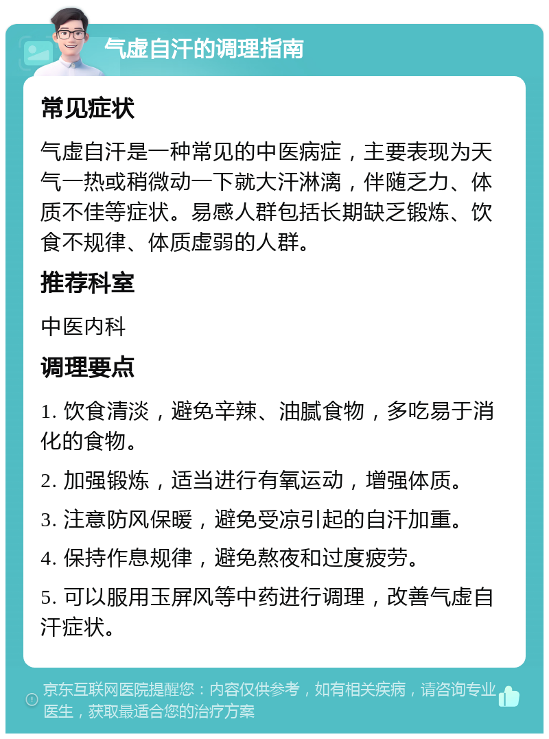 气虚自汗的调理指南 常见症状 气虚自汗是一种常见的中医病症，主要表现为天气一热或稍微动一下就大汗淋漓，伴随乏力、体质不佳等症状。易感人群包括长期缺乏锻炼、饮食不规律、体质虚弱的人群。 推荐科室 中医内科 调理要点 1. 饮食清淡，避免辛辣、油腻食物，多吃易于消化的食物。 2. 加强锻炼，适当进行有氧运动，增强体质。 3. 注意防风保暖，避免受凉引起的自汗加重。 4. 保持作息规律，避免熬夜和过度疲劳。 5. 可以服用玉屏风等中药进行调理，改善气虚自汗症状。