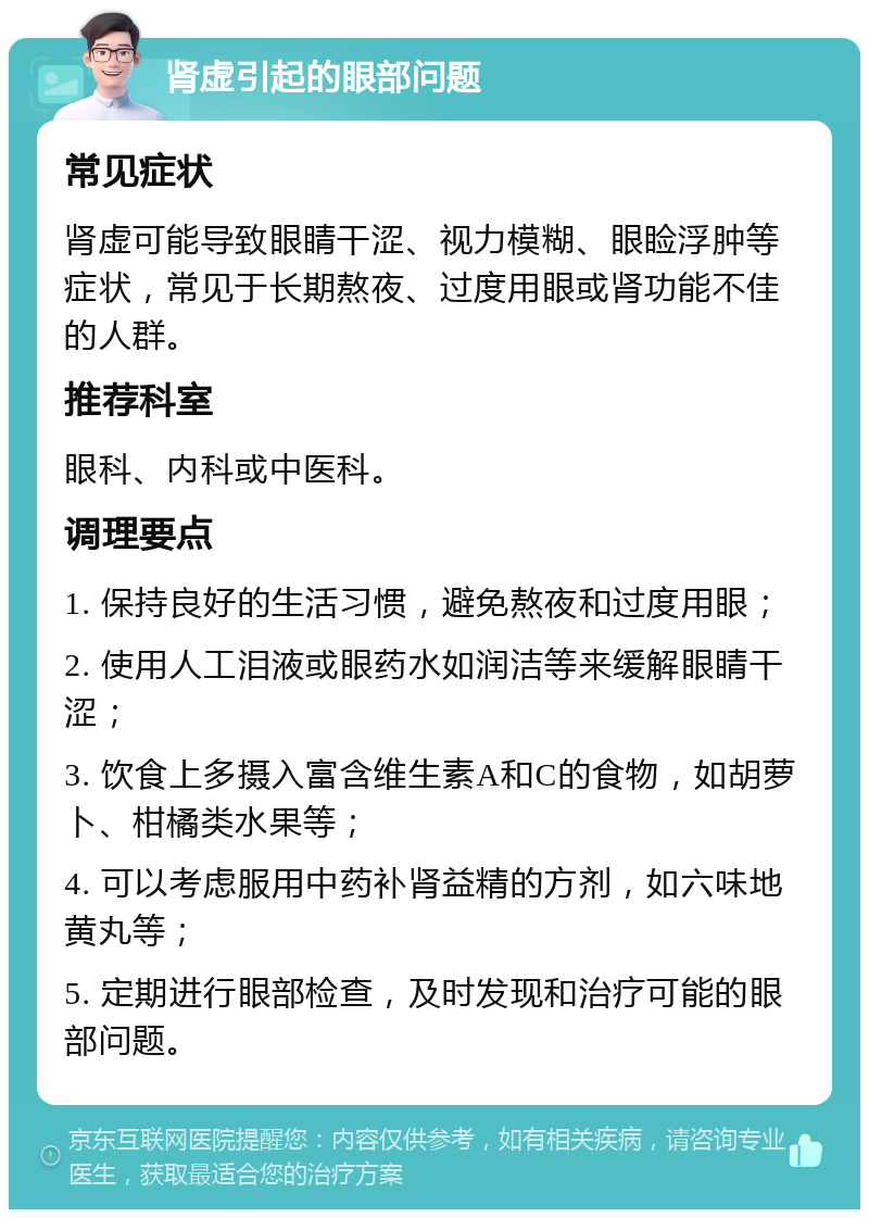 肾虚引起的眼部问题 常见症状 肾虚可能导致眼睛干涩、视力模糊、眼睑浮肿等症状，常见于长期熬夜、过度用眼或肾功能不佳的人群。 推荐科室 眼科、内科或中医科。 调理要点 1. 保持良好的生活习惯，避免熬夜和过度用眼； 2. 使用人工泪液或眼药水如润洁等来缓解眼睛干涩； 3. 饮食上多摄入富含维生素A和C的食物，如胡萝卜、柑橘类水果等； 4. 可以考虑服用中药补肾益精的方剂，如六味地黄丸等； 5. 定期进行眼部检查，及时发现和治疗可能的眼部问题。